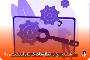 ۹ اشتباه در تنظیمات گوگل آنالیتیکس ۴ که ممکن است هنگام نصب و راه‌اندازی مرتکب شوید